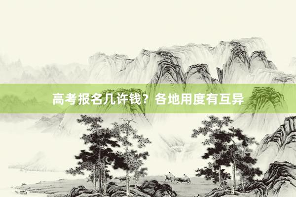高考报名几许钱？各地用度有互异